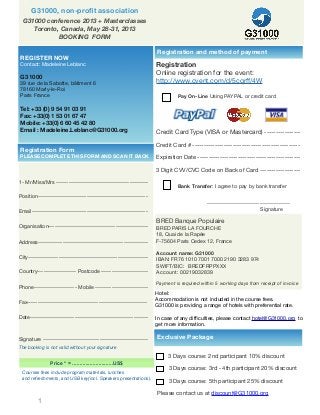 1
Pay On-Line Using PAYPAL or credit card
Bank Transfer: I agree to pay by bank transfer
-----------------------------------------
Signature
v
G31000, non-proﬁt association
1- Mr/Miss/Mrs ---------------------------------------------
Position------------------------------------------------------
Email---------------------------------------------------------
Organisation-------------------------------------------------
Address------------------------------------------------------
City-----------------------------------------------------------
Country------------------- Postcode -----------------------
Phone--------------------- Mobile --------------------------
Fax-----------------------------------------------------------
Date----------------------------------------------------------
Signature ----------------------------------------------------
The booking is not valid without your signature
Price * = ............................US$
Courses fees include program materials, lunches
and refreshments, and USB key(incl. Speakers presentations).
REGISTER NOW
Contact: Madeleine Leblanc
G31000
39 rue de la Sabotte, bâtiment 6
78160 Marly-le-Roi
Paris France
Tel: +33 (0) 9 54 91 03 91
Fax: +33(0) 1 53 01 67 47
Mobile: +33(0) 6 60 45 42 80
Email : Madeleine.Leblanc@G31000.org
Registration Form
PLEASE COMPLETE THIS FORM AND SCAN IT BACK
Hotel:
Accommodation is not included in the course fees.
G31000 is providing a range of hotels with preferential rate.
In case of any difﬁculties, please contact hotel@G31000.org to
get more information.
Exclusive Package
3 Days course: 2nd participant 10% discount
3 Days course: 3rd - 4th participant 20% discount
3 Days course: 5th participant 25% discount
Please contact us at discount@G31000.org
Registration and method of payment
Registration
Online registration for the event:
http://www.cvent.com/d/5cqrff/4W
G31000 conference 2013 + Masterclasses
Toronto, Canada, May 28-31, 2013
BOOKING FORM
Credit Card Type (VISA or Mastercard) ----------------
Credit Card # ------------------------------------------------
Expiration Date ----------------------------------------------
3 Digit CVV/CVC Code on Back of Card ------------------
BRED Banque Populaire
BRED PARIS LA FOURCHE
18, Quai de la Rapée
F-75604 Paris Cedex 12, France
Account name: G31000
IBAN: FR76 1010 7001 7000 2190 3283 974
SWIFT/BIC: BREDFRPPXXX
Account: 00219032839
Payment is required within 5 working days from receipt of invoice
 