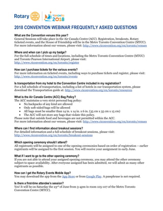 2018 CONVENTION WEBINAR FREQUENTLY ASKED QUESTIONS
What are the Convention venues this year?
General Sessions will take place in the Air Canada Centre (ACC). Registration, breakouts, Rotary
ticketed events, and the House of Friendship will be in the Metro Toronto Convention Centre (MTCC).
For more information about our venues, please visit: http://www.riconvention.org/en/toronto/venues
Where and when can I pick up my badge?
For the full schedule of times and locations, including the Metro Toronto Convention Centre (MTCC)
and Toronto Pearson International Airport, please visit:
http://www.riconvention.org/en/toronto/register
How can I purchase tickets for the various events?
For more information on ticketed events, including ways to purchase tickets and register, please visit:
http://www.riconvention.org/en/toronto/events
Is transportation from my hotel to the Convention Centre included in my registration?
For a full schedule of transportation, including a list of hotels in our transportation system, please
download the Transportation guide at: http://www.riconvention.org/en/toronto/resources
What is the Air Canada Centre (ACC) Bag Policy?
The ACC maintains a very strict personal bag policy:
 No backpacks of any kind are allowed
 Only soft-sided bags will be allowed
 All bags must be smaller than 14 in. x 14 in. x 6 in. (35 cm x 35 cm x 15 cm)
 The ACC will not store any bags that violate this policy.
Please note that outside food and beverages are not permitted within the ACC.
For more information about our venues, please visit: http://www.riconvention.org/en/toronto/venues
Where can I find information about breakout sessions?
For detailed information and a full schedule of breakout sessions, please visit:
http://www.riconvention.org/en/toronto/breakout-sessions
Which opening ceremony should I attend?
All registrants will be assigned to one of the opening ceremonies based on order of registration – earlier
registrants will be assigned to the first session. You will receive your assignment in early June.
What if I want to go to the other opening ceremony?
If you are not able to attend your assigned opening ceremony, you may attend the other ceremony
subject to space availability. After everyone assigned has been admitted, we will admit as many other
registrants as possible.
How can I get the Rotary Events Mobile App?
You may download the app from the App Store or from Google Play. A passphrase is not required.
Is there a first-time attendee’s session?
Yes! It will be on Saturday the 23rd of June from 3-4pm in room 105-107 of the Metro Toronto
Convention Centre (MTCC).
 