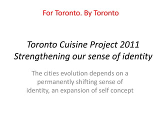 Toronto Cuisine Project 2011
Strengthening our sense of identity
The cities evolution depends on a
permanently shifting sense of
identity, an expansion of self concept
For Toronto. By Toronto
 