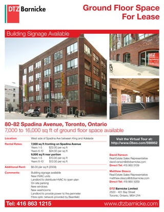 Ground Floor Space
                                                                         For Lease

 Building Signage Available




80-82 Spadina Avenue, Toronto, Ontario
7,000 to 16,000 sq ft of ground floor space available
Location:          West side of Spadina Ave between King and Adelaide        Visit the Virtual Tour at:
Rental Rates:      7,000 sq ft fronting on Spadina Avenue                 http://www.Obeo.com/598952
                   Years 1-5      $22.00 per sq ft
                   Years 6-10     $24.00 per sq ft
                   9,000 sq ft rear portion                              David Ranson
                   Years 1-5      $10.00 per sq ft                       Real Estate Sales Representative
                   Years 6-10     $12.00 per sq ft                       david.ranson@dtzbarnicke.com
                                                                         Direct Tel: 416 865 5109
Additional Rent:   $6.00 per sq ft (2009)
                                                                         Matthew Stesco
Comments:          Building signage available
                                                                         Real Estate Sales Representative
                   New HVAC units
                                                                         matthew.stesco@dtzbarnicke.com
                   Landlord to distribute HVAC to open plan
                                                                         Direct Tel: 416 865 5059
                   On site parking
                   New windows
                                                                         DTZ Barnicke Limited
                   New washrooms
                                                                         2500 - 401 Bay Street
                   Landlord to provide power to the perimeter
                                                                         Toronto, Ontario, M5H 2Y4
                   Fibre optic network provided by Beanfield

 Tel: 416 863 1215                                                      www.dtzbarnicke.com
 