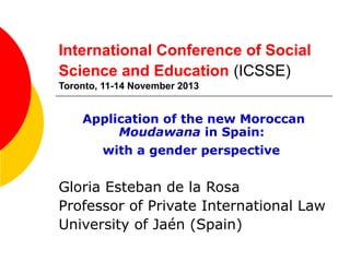 International Conference of Social
Science and Education (ICSSE)
Toronto, 11-14 November 2013

Application of the new Moroccan
Moudawana in Spain:
with a gender perspective

Gloria Esteban de la Rosa
Professor of Private International Law
University of Jaén (Spain)

 