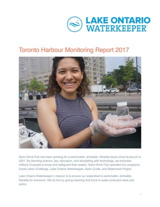 Toronto Harbour Monitoring Report 2017
Swim Drink Fish has been working for a swimmable, drinkable, fishable future since its launch in
2001. By blending science, law, education, and storytelling with technology, we empower
millions of people to know and safeguard their waters. Swim Drink Fish operates four programs:
Great Lakes Challenge, Lake Ontario Waterkeeper, Swim Guide, and Watermark Project.
Lake Ontario Waterkeeper’s mission is to ensure our watershed is swimmable, drinkable,
fishable for everyone. We do this by giving meaning and force to water protection laws and
policy.
1
 