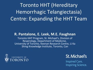 Toronto HHT (Hereditary
  Hemorrhagic Telangiectasia)
Centre: Expanding the HHT Team

 R. Pantalone, E. Leek, M.E. Faughnan
   Toronto HHT Program, St. Michael's, Division of
        Respirology, Department of Medicine,
 University of Toronto, Keenan Research Centre, Li Ka
       Shing Knowledge Institute, Toronto, Can
 