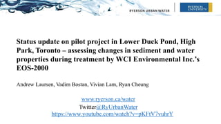Status update on pilot project in Lower Duck Pond, High
Park, Toronto – assessing changes in sediment and water
properties during treatment by WCI Environmental Inc.’s
EOS-2000
Andrew Laursen, Vadim Bostan, Vivian Lam, Ryan Cheung
www.ryerson.ca/water
Twitter@RyUrbanWater
https://www.youtube.com/watch?v=pKFtV7vuhrY
 