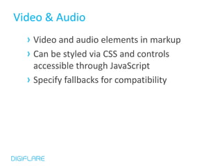 Video & Audio
  › Video and audio elements in markup
  › Can be styled via CSS and controls
    accessible through JavaScript
  › Specify fallbacks for compatibility
 