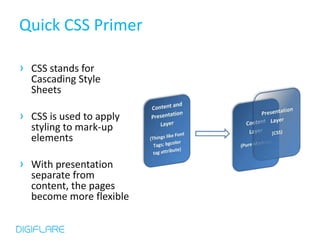 Quick CSS Primer

› CSS stands for
  Cascading Style
  Sheets

› CSS is used to apply
  styling to mark-up
  elements

› With presentation
  separate from
  content, the pages
  become more flexible
 