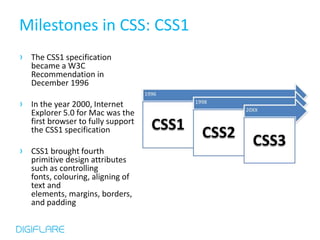 Milestones in CSS: CSS1
› The CSS1 specification
   became a W3C
   Recommendation in
   December 1996

› In the year 2000, Internet
   Explorer 5.0 for Mac was the
   first browser to fully support
   the CSS1 specification

› CSS1 brought fourth
   primitive design attributes
   such as controlling
   fonts, colouring, aligning of
   text and
   elements, margins, borders,
   and padding
 