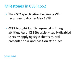 Milestones in CSS: CSS2
› The CSS2 specification became a W3C
  recommendation in May 1998

› CSS2 brought fourth improved printing
  abilities, Aural CSS (to assist visually disabled
  users by applying style sheets to oral
  presentations), and position attributes
 