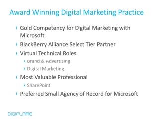 Award Winning Digital Marketing Practice
 › Gold Competency for Digital Marketing with
     Microsoft
 ›   BlackBerry Alliance Select Tier Partner
 ›   Virtual Technical Roles
      › Brand & Advertising
      › Digital Marketing
 ›   Most Valuable Professional
      › SharePoint
 ›   Preferred Small Agency of Record for Microsoft
 