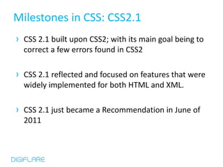 Milestones in CSS: CSS2.1
› CSS 2.1 built upon CSS2; with its main goal being to
  correct a few errors found in CSS2

› CSS 2.1 reflected and focused on features that were
  widely implemented for both HTML and XML.

› CSS 2.1 just became a Recommendation in June of
  2011
 