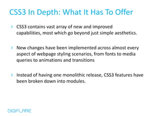 CSS3 In Depth: What It Has To Offer
› CSS3 contains vast array of new and improved
  capabilities, most which go beyond just simple aesthetics.

› New changes have been implemented across almost every
  aspect of webpage styling scenarios, from fonts to media
  queries to animations and transitions

› Instead of having one monolithic release, CSS3 features have
  been broken down into modules.
 