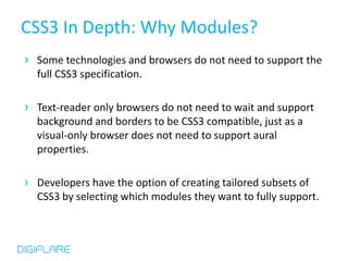 CSS3 In Depth: Why Modules?
› Some technologies and browsers do not need to support the
  full CSS3 specification.

› Text-reader only browsers do not need to wait and support
  background and borders to be CSS3 compatible, just as a
  visual-only browser does not need to support aural
  properties.

› Developers have the option of creating tailored subsets of
  CSS3 by selecting which modules they want to fully support.
 