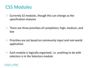 CSS Modules
› Currently 52 modules, though this can change as the
  specification matures

› There are three priorities of completion; high, medium, and
  low

› Priorities are set based on community input and real-world
  application

› Each module is logically organized. i.e. anything to do with
  selectors is in the Selectors module
 