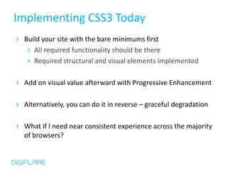 Implementing CSS3 Today
› Build your site with the bare minimums first
   › All required functionality should be there
   › Required structural and visual elements implemented

› Add on visual value afterward with Progressive Enhancement

› Alternatively, you can do it in reverse – graceful degradation

› What if I need near consistent experience across the majority
  of browsers?
 