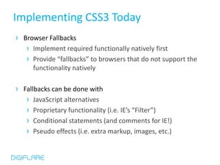 Implementing CSS3 Today
› Browser Fallbacks
   › Implement required functionally natively first
   › Provide “fallbacks” to browsers that do not support the
      functionality natively

› Fallbacks can be done with
   › JavaScript alternatives
   › Proprietary functionality (i.e. IE’s “Filter”)
   › Conditional statements (and comments for IE!)
   › Pseudo effects (i.e. extra markup, images, etc.)
 