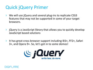Quick jQuery Primer
› We will use jQuery and several plug-ins to replicate CSS3
  features that may not be supported in some of your target
  browsers.

› jQuery is a JavaScript library that allows you to quickly develop
  JavaScript based solutions

› It has great cross browser support including IE6+, FF2+, Safari
  3+, and Opera 9+. So, let’s get in to some demos!
 