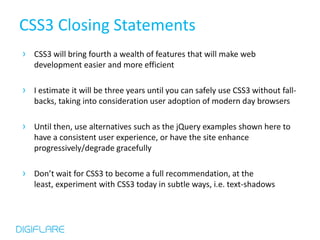 CSS3 Closing Statements
› CSS3 will bring fourth a wealth of features that will make web
   development easier and more efficient

› I estimate it will be three years until you can safely use CSS3 without fall-
   backs, taking into consideration user adoption of modern day browsers

› Until then, use alternatives such as the jQuery examples shown here to
   have a consistent user experience, or have the site enhance
   progressively/degrade gracefully

› Don’t wait for CSS3 to become a full recommendation, at the
   least, experiment with CSS3 today in subtle ways, i.e. text-shadows
 