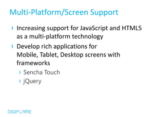 Multi-Platform/Screen Support
› Increasing support for JavaScript and HTML5
  as a multi-platform technology
› Develop rich applications for
  Mobile, Tablet, Desktop screens with
  frameworks
   › Sencha Touch
   › jQuery
 