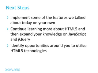 Next Steps
› Implement some of the features we talked
  about today on your own
› Continue learning more about HTML5 and
  then expand your knowledge on JavaScript
  and jQuery
› Identify opportunities around you to utilize
  HTML5 technologies
 