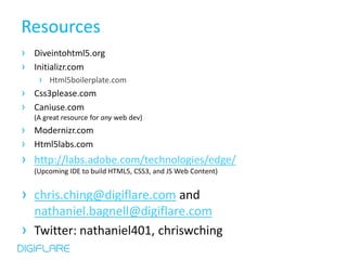Resources
› Diveintohtml5.org
› Initializr.com
     › Html5boilerplate.com
› Css3please.com
› Caniuse.com
    (A great resource for any web dev)
› Modernizr.com
› Html5labs.com
› http://labs.adobe.com/technologies/edge/
    (Upcoming IDE to build HTML5, CSS3, and JS Web Content)


› chris.ching@digiflare.com and
    nathaniel.bagnell@digiflare.com
›   Twitter: nathaniel401, chriswching
 