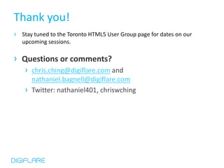 Thank you!
› Stay tuned to the Toronto HTML5 User Group page for dates on our
   upcoming sessions.

› Questions or comments?
    › chris.ching@digiflare.com and
        nathaniel.bagnell@digiflare.com
    ›   Twitter: nathaniel401, chriswching
 