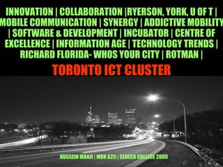 TORONTO ICT CLUSTER INNOVATION | COLLABORATION |RYERSON, YORK, U OF T |MOBILE COMMUNICATION | SYNERGY | ADDICTIVE MOBILITY | SOFTWARE & DEVELOPMENT | INCUBATOR | CENTRE OF EXCELLENCE | INFORMATION AGE | TECHNOLOGY TRENDS | RICHARD FLORIDA- WHOS YOUR CITY | ROTMAN | HUSSEIN MANJI | MRK 625 | SENECA COLLEGE 2009 