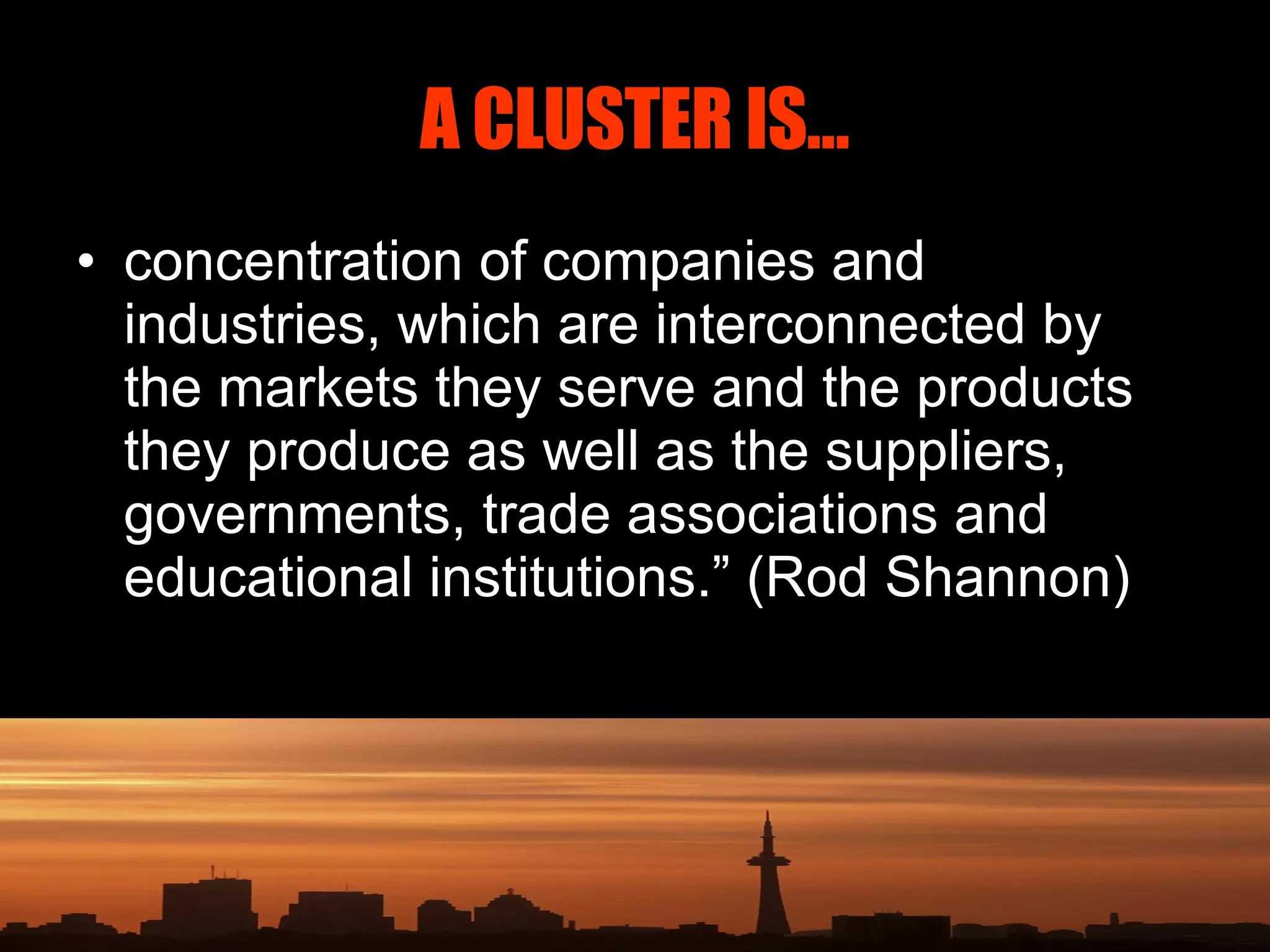 A CLUSTER IS… concentration of companies and industries, which are interconnected by the markets they serve and the products they produce as well as the suppliers, governments, trade associations and educational institutions.” (Rod Shannon) 