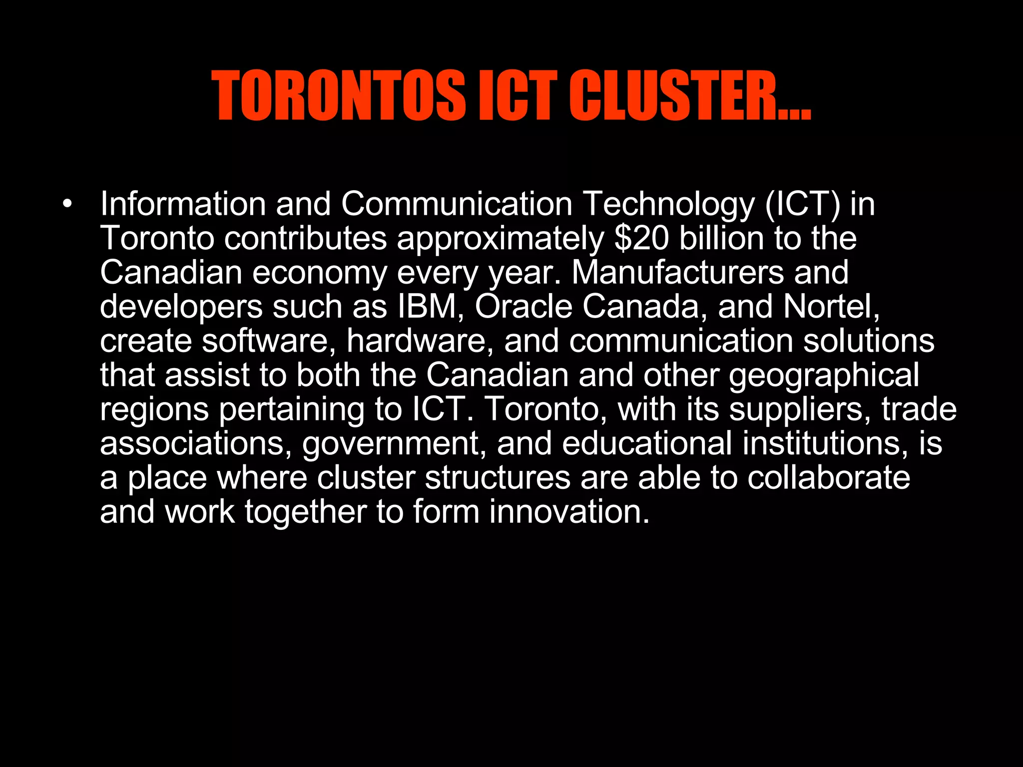 TORONTOS ICT CLUSTER… Information and Communication Technology (ICT) in Toronto contributes approximately $20 billion to the Canadian economy every year. Manufacturers and developers such as IBM, Oracle Canada, and Nortel, create software, hardware, and communication solutions that assist to both the Canadian and other geographical regions pertaining to ICT. Toronto, with its suppliers, trade associations, government, and educational institutions, is a place where cluster structures are able to collaborate and work together to form innovation.   