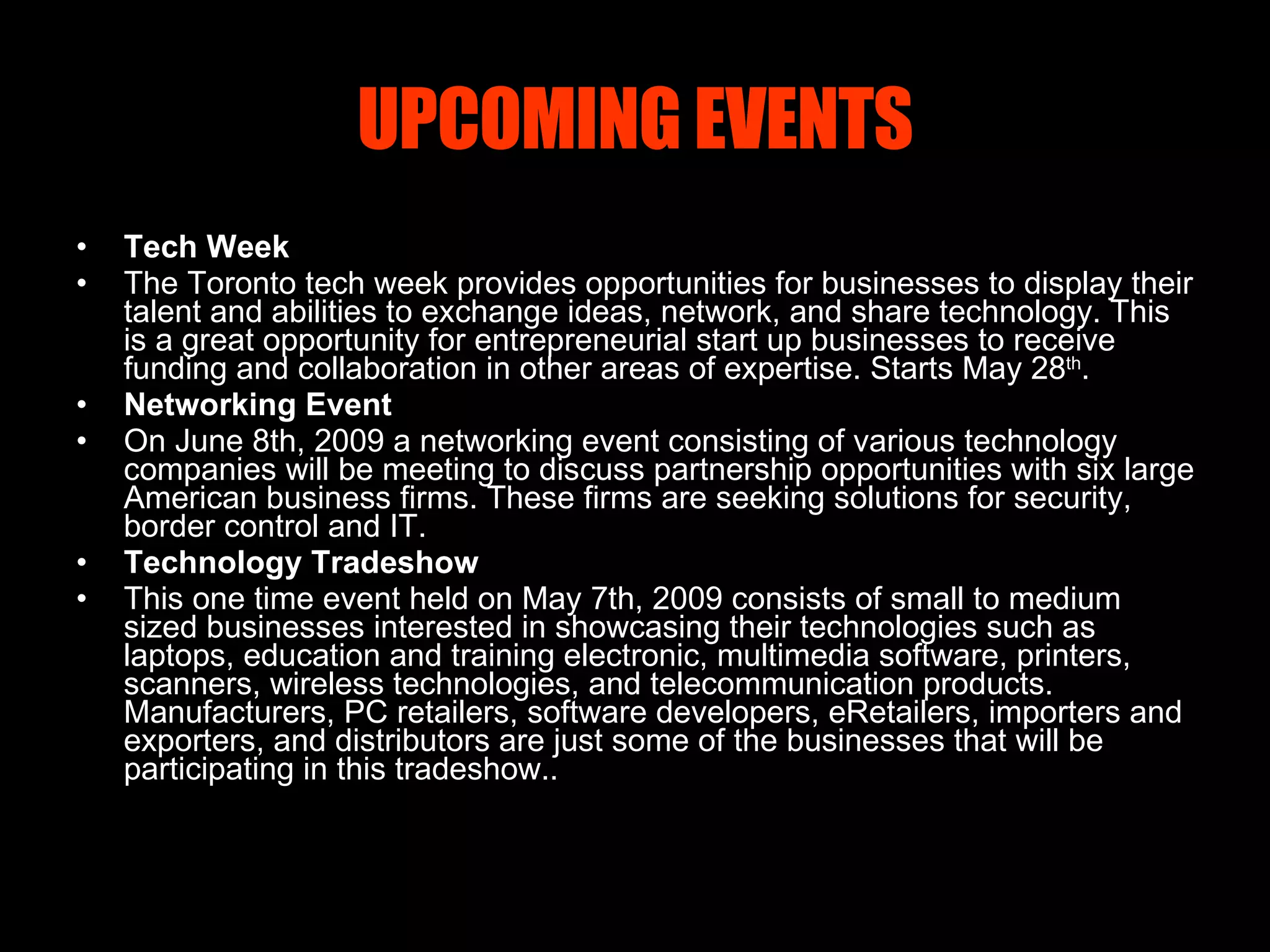UPCOMING EVENTS Tech Week The Toronto tech week provides opportunities for businesses to display their talent and abilities to exchange ideas, network, and share technology. This is a great opportunity for entrepreneurial start up businesses to receive funding and collaboration in other areas of expertise. Starts May 28 th . Networking Event On June 8th, 2009 a networking event consisting of various technology companies will be meeting to discuss partnership opportunities with six large American business firms. These firms are seeking solutions for security, border control and IT. Technology Tradeshow This one time event held on May 7th, 2009 consists of small to medium sized businesses interested in showcasing their technologies such as laptops, education and training electronic, multimedia software, printers, scanners, wireless technologies, and telecommunication products. Manufacturers, PC retailers, software developers, eRetailers, importers and exporters, and distributors are just some of the businesses that will be participating in this tradeshow. . 