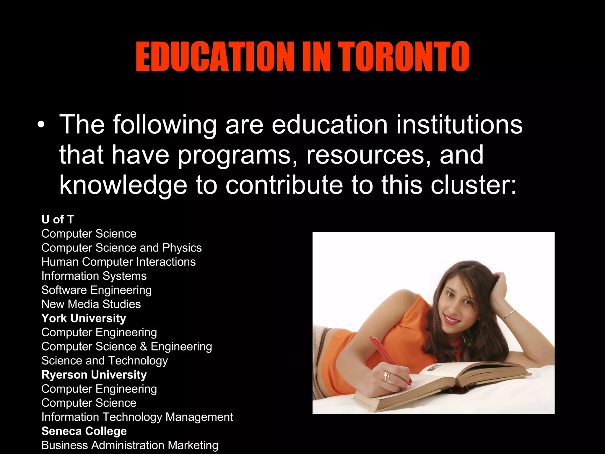 EDUCATION IN TORONTO The following are education institutions that have programs, resources, and knowledge to contribute to this cluster: U of T Computer Science Computer Science and Physics Human Computer Interactions Information Systems Software Engineering New Media Studies York University Computer Engineering Computer Science & Engineering Science and Technology Ryerson University Computer Engineering Computer Science Information Technology Management Seneca College Business Administration Marketing 