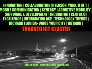 TORONTO ICT CLUSTER INNOVATION | COLLABORATION |RYERSON, YORK, U OF T |MOBILE COMMUNICATION | SYNERGY | ADDICTIVE MOBILITY | SOFTWARE & DEVELOPMENT | INCUBATOR | CENTRE OF EXCELLENCE | INFORMATION AGE | TECHNOLOGY TRENDS | RICHARD FLORIDA- WHOS YOUR CITY | ROTMAN | HUSSEIN MANJI | MRK 625 | SENECA COLLEGE 2009 