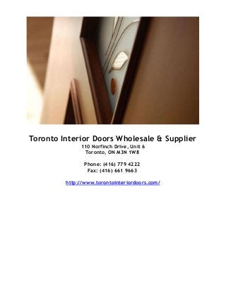 Toronto Interior Doors Wholesale & Supplier
110 Norfinch Drive, Unit 6
Toronto, ON M3N 1W8
Phone: (416) 779 4222
Fax: (416) 661 9663
http://www.torontointeriordoors.com/
 