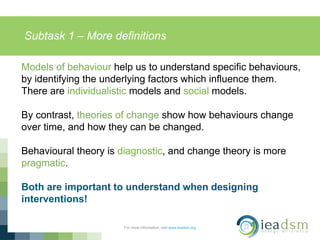 Subtask 1 – More definitions
For more information, visit www.ieadsm.org
Models of behaviour help us to understand specific behaviours,
by identifying the underlying factors which influence them.
There are individualistic models and social models.
By contrast, theories of change show how behaviours change
over time, and how they can be changed.
Behavioural theory is diagnostic, and change theory is more
pragmatic.
Both are important to understand when designing
interventions!
 