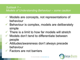 Subtask 1 –
Models of Understanding Behaviour – some caution
For more information, visit www.ieadsm.org
 Models are concepts, not representations of
behaviour
 Behaviour is complex, models are deliberately
simple
 There is a limit to how far models will stretch
 Models don’t tend to differentiate between
people
 Attitudes/awareness don’t always precede
behaviour
 Factors are not barriers
 
