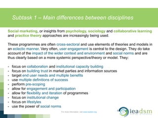 Subtask 1 – Main differences between disciplines
For more information, visit www.ieadsm.org
Social marketing, or insights from psychology, sociology and collaborative learning
and practice theory approaches are increasingly being used.
These programmes are often cross-sectoral and use elements of theories and models in
an eclectic manner. Very often, user engagement is central to the design. They do take
account of the impact of the wider context and environment and social norms and are
thus clearly based on a more systemic perspective/theory or model. They:
- focus on collaboration and institutional capacity building
- focus on building trust in market parties and information sources
- target end user needs and multiple benefits
- use multiple definitions of success
- perform pre-scoping
- allow for engagement and participation
- allow for flexibility and iteration of programmes
- focus on institutional change
- focus on lifestyles
- use the power of social norms
 