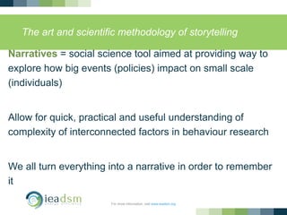 The art and scientific methodology of storytelling
Narratives = social science tool aimed at providing way to
explore how big events (policies) impact on small scale
(individuals)
Allow for quick, practical and useful understanding of
complexity of interconnected factors in behaviour research
We all turn everything into a narrative in order to remember
it
For more information, visit www.ieadsm.org
 