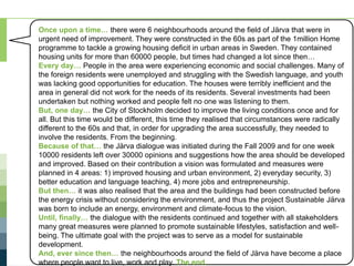 Subtask 1 – Sustainable Järva (Building Retrofits)
For more information, visit www.ieadsm.org
Once upon a time… there were 6 neighbourhoods around the field of Järva that were in
urgent need of improvement. They were constructed in the 60s as part of the 1million Home
programme to tackle a growing housing deficit in urban areas in Sweden. They contained
housing units for more than 60000 people, but times had changed a lot since then…
Every day… People in the area were experiencing economic and social challenges. Many of
the foreign residents were unemployed and struggling with the Swedish language, and youth
was lacking good opportunities for education. The houses were terribly inefficient and the
area in general did not work for the needs of its residents. Several investments had been
undertaken but nothing worked and people felt no one was listening to them.
But, one day… the City of Stockholm decided to improve the living conditions once and for
all. But this time would be different, this time they realised that circumstances were radically
different to the 60s and that, in order for upgrading the area successfully, they needed to
involve the residents. From the beginning.
Because of that… the Järva dialogue was initiated during the Fall 2009 and for one week
10000 residents left over 30000 opinions and suggestions how the area should be developed
and improved. Based on their contribution a vision was formulated and measures were
planned in 4 areas: 1) improved housing and urban environment, 2) everyday security, 3)
better education and language teaching, 4) more jobs and entrepreneurship.
But then… it was also realised that the area and the buildings had been constructed before
the energy crisis without considering the environment, and thus the project Sustainable Järva
was born to include an energy, environment and climate-focus to the vision.
Until, finally… the dialogue with the residents continued and together with all stakeholders
many great measures were planned to promote sustainable lifestyles, satisfaction and well-
being. The ultimate goal with the project was to serve as a model for sustainable
development.
And, ever since then… the neighbourhoods around the field of Järva have become a place
where people want to live, work and play. The end.
 