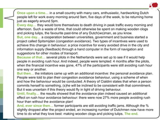 Subtask 1 – Spitsmijden(Transport)
For more information, visit www.ieadsm.org
Once upon a time… in a small country with many cars, enthusiastic, hardworking Dutch
people left for work every morning around 9am, five days of the week, to be returning home
just as eagerly around 5pm.
Every day… they would bore themselves to death driving in peak traffic every morning and
afternoon. Such a waste of time, that could otherwise be spent on making wooden clogs
and picking tulips, the favourite past-time of any Dutch(wo)man, as you know.
But, one day… a cooperation between universities, government and business started a
project called Spitsmijden (congestion avoidance). Two types of incentives were used to
achieve this change in behaviour: a price incentive for every avoided drive in the city and
information supply (feedback) through a hand computer in the form of navigation and
suggestions for other modes of transport.
Because of that… several pilots in the Netherlands were set up to see if it would help
people in avoiding rush hour. And indeed, people were tempted: 4 months after the pilots,
when the financial incentive was gone, 47% of the participants were still avoiding rush hour
one way or another.
But then… the initiators came up with an additional incentive: the personal avoidance plan.
People were told to plan their congestion avoidance behaviour, using a scheme of when
and how the behaviour would be conducted. A theory of Cialdini states that when a person
commits herself to something, (s)he will be inclined to be consistent with that commitment.
But it was uncertain if this theory would fly in light of driving behaviour.
Until, finally… the results showed that the avoidance plan indeed caused an additional
effect on rush hour avoidance behaviour: there were now 27% more people avoiding rush
hour than without the avoidance plan!
And, ever since then… former participants are still avoiding traffic jams. Although the %
slightly dropped after the project ended, an increasing number of Dutchmen now have more
time to do what they love best: making wooden clogs and picking tulips. The end.
 