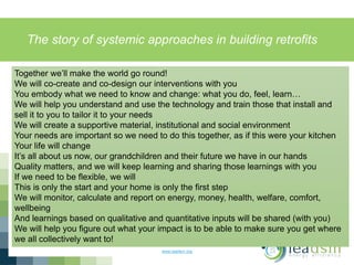 The story of systemic approaches in building retrofits
www.ieadsm.org
Together we’ll make the world go round!
We will co-create and co-design our interventions with you
You embody what we need to know and change: what you do, feel, learn…
We will help you understand and use the technology and train those that install and
sell it to you to tailor it to your needs
We will create a supportive material, institutional and social environment
Your needs are important so we need to do this together, as if this were your kitchen
Your life will change
It’s all about us now, our grandchildren and their future we have in our hands
Quality matters, and we will keep learning and sharing those learnings with you
If we need to be flexible, we will
This is only the start and your home is only the first step
We will monitor, calculate and report on energy, money, health, welfare, comfort,
wellbeing
And learnings based on qualitative and quantitative inputs will be shared (with you)
We will help you figure out what your impact is to be able to make sure you get where
we all collectively want to!
 