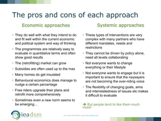 The pros and cons of each approach
• They do well with what they intend to do
and fit well within the current economic
and political system and way of thinking
• The programmes are relatively easy to
evaluate in quantitative terms and often
show good results
• The (retrofitting) market can grow
• Subsidies are often used up to the max
• Many homes do get insulated
• Behavioural economics does manage to
nudge a certain percentage
• Free riders upgrade their plans and
retrofit more comprehensively
• Sometimes even a new norm seems to
be emerging…
• These types of interventions are very
complex with many partners who have
different mandates, needs and
restrictions
• They cannot be driven by policy alone,
need all levels collaborating
• Not everyone wants to change
everything or their lifestyle
• Not everyone wants to engage but it is
important to ensure that the naysayers
are not becoming the over-riding voice
• The flexibility of changing goals, aims
and interrelatedness of issues etc makes
it difficult to evaluate
 But people tend to like them much
more!
For more information, visit www.ieadsm.org
Economic approaches Systemic approaches
 