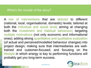 What’s the morale of the story?
www.ieadsm.org
A mix of interventions that are tailored to different
(national, local, organisational, domestic) levels; tailored at
both the individual and social level; aiming at changing
both the investment and habitual behaviour; targeting
multiple motivations (not only economic and informational
ones); adding strong quantitative and qualitative evaluation
(of actual and perceived/modelled behaviour changes) into
project design; making sure that intermediaries are well-
trained and customer-focused; and focusing on the
lifestyle in which energy is key to performing functions will
probably get you long-term success.
 