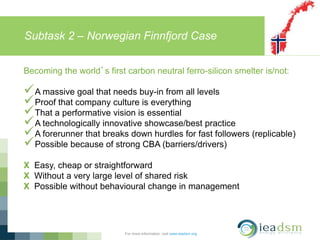 Subtask 2 – Norwegian Finnfjord Case
For more information, visit www.ieadsm.org
Becoming the world’s first carbon neutral ferro-silicon smelter is/not:
A massive goal that needs buy-in from all levels
Proof that company culture is everything
That a performative vision is essential
A technologically innovative showcase/best practice
A forerunner that breaks down hurdles for fast followers (replicable)
Possible because of strong CBA (barriers/drivers)
X Easy, cheap or straightforward
X Without a very large level of shared risk
X Possible without behavioural change in management
 