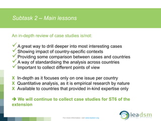 Subtask 2 – Main lessons
For more information, visit www.ieadsm.org
An in-depth review of case studies is/not:
A great way to drill deeper into most interesting cases
Showing impact of country-specific contexts
Providing some comparison between cases and countries
A way of standardising the analysis across countries
Important to collect different points of view
X In-depth as it focuses only on one issue per country
X Quantitative analysis, as it is empirical research by nature
X Available to countries that provided in-kind expertise only
 We will continue to collect case studies for ST6 of the
extension
 