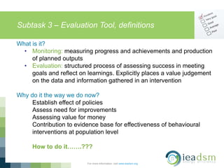 Subtask 3 – Evaluation Tool, definitions
For more information, visit www.ieadsm.org
What is it?
• Monitoring: measuring progress and achievements and production
of planned outputs
• Evaluation: structured process of assessing success in meeting
goals and reflect on learnings. Explicitly places a value judgement
on the data and information gathered in an intervention
Why do it the way we do now?
Establish effect of policies
Assess need for improvements
Assessing value for money
Contribution to evidence base for effectiveness of behavioural
interventions at population level
How to do it…….???
 