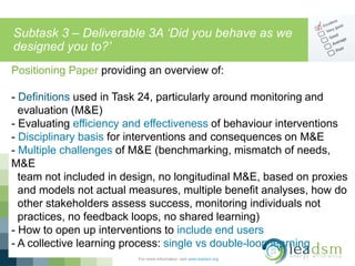 Subtask 3 – Deliverable 3A ‘Did you behave as we
designed you to?’
For more information, visit www.ieadsm.org
Positioning Paper providing an overview of:
- Definitions used in Task 24, particularly around monitoring and
evaluation (M&E)
- Evaluating efficiency and effectiveness of behaviour interventions
- Disciplinary basis for interventions and consequences on M&E
- Multiple challenges of M&E (benchmarking, mismatch of needs,
M&E
team not included in design, no longitudinal M&E, based on proxies
and models not actual measures, multiple benefit analyses, how do
other stakeholders assess success, monitoring individuals not
practices, no feedback loops, no shared learning)
- How to open up interventions to include end users
- A collective learning process: single vs double-loop learning
 