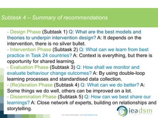Subtask 4 – Summary of recommendations
For more information, visit www.ieadsm.org
- Design Phase (Subtask 1) Q: What are the best models and
theories to underpin intervention design? A: It depends on the
intervention, there is no silver bullet.
- Intervention Phase (Subtask 2) Q: What can we learn from best
practice in Task 24 countries? A: Context is everything, but there is
opportunity for shared learning.
- Evaluation Phase (Subtask 3) Q: How shall we monitor and
evaluate behaviour change outcomes? A: By using double-loop
learning processes and standardised data collection.
- (Re)iteration Phase (Subtask 4) Q: What can we do better? A:
Some things we do well, others can be improved on a lot.
- Dissemination Phase (Subtask 5) Q: How can we best share our
learnings? A: Close network of experts, building on relationships and
storytelling.
 