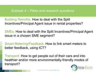 Subtask 4 – Pilots and research questions
For more information, visit www.ieadsm.org
Building Retrofits: How to deal with the Split
Incentives/Principal Agent issue in rental properties?
SMEs: How to deal with the Split Incentives/Principal Agent
issue in a chosen SME segment?
Smart Metering/Feedback: How to link smart meters to
better feedback, using ICT?
Transport: How to get people out of their cars and into
healthier and/or more environmentally-friendly modes of
transport?
 