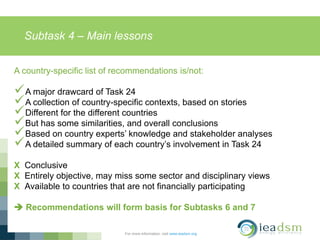 Subtask 4 – Main lessons
For more information, visit www.ieadsm.org
A country-specific list of recommendations is/not:
A major drawcard of Task 24
A collection of country-specific contexts, based on stories
Different for the different countries
But has some similarities, and overall conclusions
Based on country experts’ knowledge and stakeholder analyses
A detailed summary of each country’s involvement in Task 24
X Conclusive
X Entirely objective, may miss some sector and disciplinary views
X Available to countries that are not financially participating
 Recommendations will form basis for Subtasks 6 and 7
 