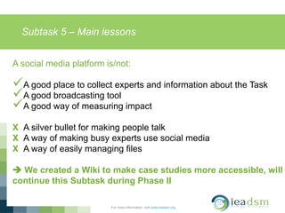 Subtask 5 – Main lessons
For more information, visit www.ieadsm.org
A social media platform is/not:
A good place to collect experts and information about the Task
A good broadcasting tool
A good way of measuring impact
X A silver bullet for making people talk
X A way of making busy experts use social media
X A way of easily managing files
 We created a Wiki to make case studies more accessible, will
continue this Subtask during Phase II
 