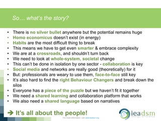 So… what’s the story?
For more information, visit www.ieadsm.org
• There is no silver bullet anywhere but the potential remains huge
• Homo economicus doesn’t exist (in energy)
• Habits are the most difficult thing to break
• This means we have to get even smarter & embrace complexity
• We are at a crossroads, and shouldn’t turn back
• We need to look at whole-system, societal change
• This can’t be done in isolation by one sector - collaboration is key
• Social media and networks are really good (theoretically) for it
• But: professionals are weary to use them, face-to-face still key
• It’s also hard to find the right Behaviour Changers and break down the
silos
• Everyone has a piece of the puzzle but we haven’t fit it together
• We need a shared learning and collaboration platform that works
• We also need a shared language based on narratives
 It’s all about the people!
 
